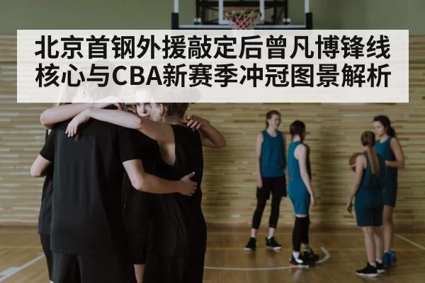 北京首钢外援敲定后曾凡博锋线核心与CBA新赛季冲冠图景解析