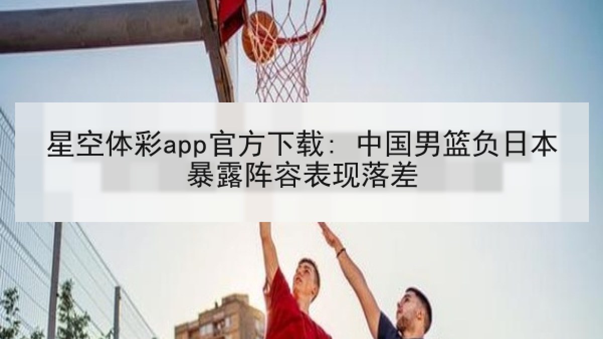 星空体彩app官方下载: 中国男篮负日本暴露阵容表现落差