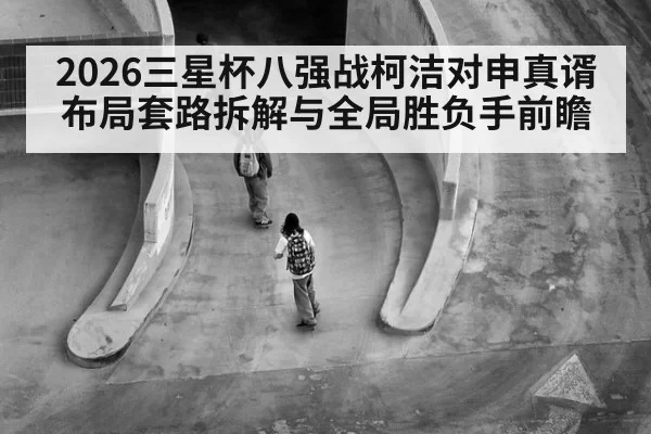 2026三星杯八强战柯洁对申真谞布局套路拆解与全局胜负手前瞻
